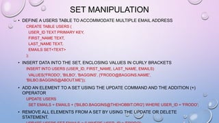 SET MANIPULATION
• DEFINE A USERS TABLE TO ACCOMMODATE MULTIPLE EMAIL ADDRESS
CREATE TABLE USERS (
USER_ID TEXT PRIMARY KEY,
FIRST_NAME TEXT,
LAST_NAME TEXT,
EMAILS SET<TEXT>
);
• INSERT DATA INTO THE SET, ENCLOSING VALUES IN CURLY BRACKETS
INSERT INTO USERS (USER_ID, FIRST_NAME, LAST_NAME, EMAILS)
VALUES('FRODO', 'BILBO', 'BAGGINS', {'FRODO@BAGGINS.NAME',
'BILBO.BAGGINS@ABOUT.ME'});
• ADD AN ELEMENT TO A SET USING THE UPDATE COMMAND AND THE ADDITION (+)
OPERATOR
UPDATE USERS
SET EMAILS = EMAILS + {'BILBO.BAGGINS@THEHOBBIT.ORG'} WHERE USER_ID = 'FRODO';
• REMOVE ALL ELEMENTS FROM A SET BY USING THE UPDATE OR DELETE
STATEMENT.
 