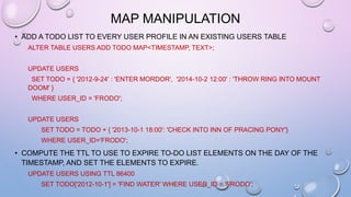 MAP MANIPULATION
• ADD A TODO LIST TO EVERY USER PROFILE IN AN EXISTING USERS TABLE
ALTER TABLE USERS ADD TODO MAP<TIMESTAMP, TEXT>;
UPDATE USERS
SET TODO = { '2012-9-24' : 'ENTER MORDOR', '2014-10-2 12:00' : 'THROW RING INTO MOUNT
DOOM' }
WHERE USER_ID = 'FRODO';
UPDATE USERS
SET TODO = TODO + { '2013-10-1 18:00': 'CHECK INTO INN OF PRACING PONY'}
WHERE USER_ID='FRODO';
• COMPUTE THE TTL TO USE TO EXPIRE TO-DO LIST ELEMENTS ON THE DAY OF THE
TIMESTAMP, AND SET THE ELEMENTS TO EXPIRE.
UPDATE USERS USING TTL 86400
SET TODO['2012-10-1'] = 'FIND WATER' WHERE USER_ID = 'FRODO';
 