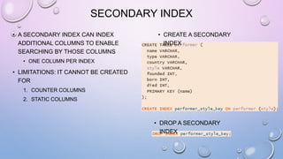 SECONDARY INDEX
• A SECONDARY INDEX CAN INDEX
ADDITIONAL COLUMNS TO ENABLE
SEARCHING BY THOSE COLUMNS
• ONE COLUMN PER INDEX
• LIMITATIONS: IT CANNOT BE CREATED
FOR
1. COUNTER COLUMNS
2. STATIC COLUMNS
• DROP A SECONDARY
INDEX
• CREATE A SECONDARY
INDEX
 