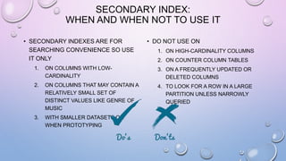 SECONDARY INDEX:
WHEN AND WHEN NOT TO USE IT
• SECONDARY INDEXES ARE FOR
SEARCHING CONVENIENCE SO USE
IT ONLY
1. ON COLUMNS WITH LOW-
CARDINALITY
2. ON COLUMNS THAT MAY CONTAIN A
RELATIVELY SMALL SET OF
DISTINCT VALUES LIKE GENRE OF
MUSIC
3. WITH SMALLER DATASETS OR
WHEN PROTOTYPING
• DO NOT USE ON
1. ON HIGH-CARDINALITY COLUMNS
2. ON COUNTER COLUMN TABLES
3. ON A FREQUENTLY UPDATED OR
DELETED COLUMNS
4. TO LOOK FOR A ROW IN A LARGE
PARTITION UNLESS NARROWLY
QUERIED
 