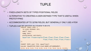 TUPLE
• FIXED-LENGTH SETS OF TYPED POSITIONAL FIELDS
• ALTERNATIVE TO CREATING A USER-DEFINED TYPE THAT’S USEFUL WHEN
PROTOTYPING
• ACCOMMODATES UP TO 32768 FIELDS, BUT GENERALLY ONLY USE A FEW
• TUPLES CAN BE NESTED IN OTHER TUPLES
 