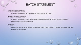 BATCH STATEMENT
• ATOMIC OPERATION
• IF ANY STATEMENT IN THE BATCH SUCCEEDS, ALL WILL
• NO BATCH ISOLATION
• OTHER “TRANSACTIONS” CAN READ AND WRITE DATA BEING AFFECTED BY A
PARTIALLY EXECUTED BATCH
• ORDER
• OPERATIONS WITH IN A BATCH WILL BE EXECUTED IN ANY ORDER SEEN FIT BY THE
EXECUTION ENGINE
 
