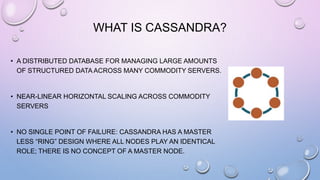 WHAT IS CASSANDRA?
• A DISTRIBUTED DATABASE FOR MANAGING LARGE AMOUNTS
OF STRUCTURED DATA ACROSS MANY COMMODITY SERVERS.
• NEAR-LINEAR HORIZONTAL SCALING ACROSS COMMODITY
SERVERS
• NO SINGLE POINT OF FAILURE: CASSANDRA HAS A MASTER
LESS “RING” DESIGN WHERE ALL NODES PLAY AN IDENTICAL
ROLE; THERE IS NO CONCEPT OF A MASTER NODE.
 