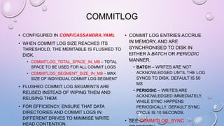 COMMITLOG
• CONFIGURED IN CONF/CASSANDRA.YAML
• WHEN COMMIT LOG SIZE REACHES ITS
THRESHOLD, THE MEMTABLE IS FLUSHED TO
DISK.
• COMMITLOG_TOTAL_SPACE_IN_MB – TOTAL
SPACE TO BE USED FOR ALL COMMIT LOGS
• COMMITLOG_SEGMENT_SIZE_IN_MB – MAX
SIZE OF INDIVIDUAL COMMIT LOG SEGMENT
• FLUSHED COMMIT LOG SEGMENTS ARE
REUSED INSTEAD OF WIPING THEM AND
REUSING THEM.
• FOR EFFICIENCY, ENSURE THAT DATA
DIRECTORIES AND COMMIT LOGS IN
DIFFERENT DRIVES TO MINIMISE WRITE
HEAD CONTENTION.
• COMMIT LOG ENTRIES ACCRUE
IN MEMORY, AND ARE
SYNCHRONISED TO DISK IN
EITHER A BATCH OR PERIODIC
MANNER.
• BATCH – WRITES ARE NOT
ACKNOWLEDGED UNTIL THE LOG
SYNCS TO DISK. DEFAULT IS 50
MS
• PERIODIC – WRITES ARE
ACKNOWLEDGED IMMEDIATELY,
WHILE SYNC HAPPENS
PERIODICALLY. DEFAULT SYNC
CYCLE IS 10 SECONDS.
• SEE COMMITLOG_SYNC
 
