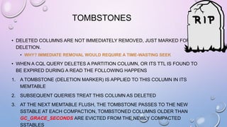 TOMBSTONES
• DELETED COLUMNS ARE NOT IMMEDIATELY REMOVED, JUST MARKED FOR
DELETION.
• WHY? IMMEDIATE REMOVAL WOULD REQUIRE A TIME-WASTING SEEK
• WHEN A CQL QUERY DELETES A PARTITION COLUMN, OR ITS TTL IS FOUND TO
BE EXPIRED DURING A READ THE FOLLOWING HAPPENS
1. A TOMBSTONE (DELETION MARKER) IS APPLIED TO THIS COLUMN IN ITS
MEMTABLE
2. SUBSEQUENT QUERIES TREAT THIS COLUMN AS DELETED
3. AT THE NEXT MEMTABLE FLUSH, THE TOMBSTONE PASSES TO THE NEW
SSTABLE AT EACH COMPACTION, TOMBSTONED COLUMNS OLDER THAN
GC_GRACE_SECONDS ARE EVICTED FROM THE NEWLY COMPACTED
SSTABLES
 