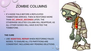 ZOMBIE COLUMNS
• IF A NODE FAILS BEFORE A REPLICATED
TOMBSTONE ARRIVES, THEN IS RESTORED MORE
THAN GC_GRACE_SECONDS LATER, THE
OTHERWISE DELETED COLUMN WILL REAPPEAR, AS
ALL OTHER NODES WILL HAVE EVICTED THE
TOMBSTONE.
THE CURE
• USE NODETOOL REPAIR WHEN RESTORING FAILED
NODES, TO ENSURE ALL ITS PARTITIONS ARE
CONSISTENT, INCLUDING ANY PENDING DELETIONS.
 