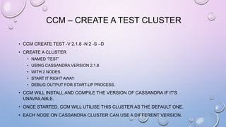 CCM – CREATE A TEST CLUSTER
• CCM CREATE TEST -V 2.1.8 -N 2 -S –D
• CREATE A CLUSTER
• NAMED 'TEST'
• USING CASSANDRA VERSION 2.1.8
• WITH 2 NODES
• START IT RIGHT AWAY
• DEBUG OUTPUT FOR START-UP PROCESS.
• CCM WILL INSTALL AND COMPILE THE VERSION OF CASSANDRA IF IT'S
UNAVAILABLE.
• ONCE STARTED, CCM WILL UTILISE THIS CLUSTER AS THE DEFAULT ONE.
• EACH NODE ON CASSANDRA CLUSTER CAN USE A DIFFERENT VERSION.
 
