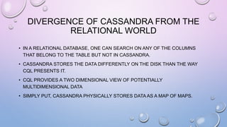 DIVERGENCE OF CASSANDRA FROM THE
RELATIONAL WORLD
• IN A RELATIONAL DATABASE, ONE CAN SEARCH ON ANY OF THE COLUMNS
THAT BELONG TO THE TABLE BUT NOT IN CASSANDRA.
• CASSANDRA STORES THE DATA DIFFERENTLY ON THE DISK THAN THE WAY
CQL PRESENTS IT.
• CQL PROVIDES A TWO DIMENSIONAL VIEW OF POTENTIALLY
MULTIDIMENSIONAL DATA
• SIMPLY PUT, CASSANDRA PHYSICALLY STORES DATA AS A MAP OF MAPS.
 