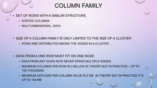 COLUMN FAMILY
• SET OF ROWS WITH A SIMILAR STRUCTURE.
• SORTED COLUMNS
• MULTI DIMENSIONAL DATA
• SIZE OF A COLUMN FAMILY IS ONLY LIMITED TO THE SIZE OF A CLUSTER
• ROWS ARE DISTRIBUTED AMONG THE NODES IN A CLUSTER
• DATA FROM A ONE ROW MUST FIT ON ONE NODE
• DATA FROM ANY GIVEN ROW NEVER SPANS MULTIPLE NODES
• MAXIMUM COLUMNS PER ROW IS 2 BILLION IN THEORY BUT IN PRACTICE – UP TO
100 THOUSAND
• MAXIMUM DATA SIZE PER COLUMN VALUE IS 2 GB IN THEORY BUT IN PRACTICE IT’S
UP TO 100 MB
 