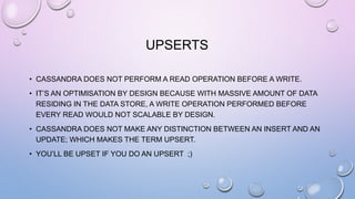 UPSERTS
• CASSANDRA DOES NOT PERFORM A READ OPERATION BEFORE A WRITE.
• IT’S AN OPTIMISATION BY DESIGN BECAUSE WITH MASSIVE AMOUNT OF DATA
RESIDING IN THE DATA STORE, A WRITE OPERATION PERFORMED BEFORE
EVERY READ WOULD NOT SCALABLE BY DESIGN.
• CASSANDRA DOES NOT MAKE ANY DISTINCTION BETWEEN AN INSERT AND AN
UPDATE; WHICH MAKES THE TERM UPSERT.
• YOU’LL BE UPSET IF YOU DO AN UPSERT ;)
 