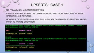 UPSERTS: CASE 1
• NO PRIMARY KEY VIOLATION EXCEPTION
• CASSANDRA SIMPLY FINDS THE CORRESPONDING PARTITION, PERFORMS AN INSERT
OPERATION AND RETURNS.
• HOWEVER, DEVELOPERS CAN STILL EXPLICITLY ASK CASSANDRA TO PERFORM A READ
PRIOR TO A WRITE OPERATION.
 