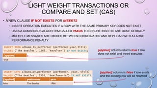 LIGHT WEIGHT TRANSACTIONS OR
COMPARE AND SET (CAS)
• A NEW CLAUSE IF NOT EXISTS FOR INSERTS
• INSERT OPERATION EXECUTES IF A ROW WITH THE SAME PRIMARY KEY DOES NOT EXIST
• USES A CONSENSUS ALGORITHM CALLED PAXOS TO ENSURE INSERTS ARE DONE SERIALLY
• MULTIPLE MESSAGES ARE PASSED BETWEEN COORDINATOR AND REPLICAS WITH A LARGE
PERFORMANCE PENALTY
[applied] column returns true if row
does not exist and insert executes
[applied] column is false if row exists
and the existing row will be returned
 