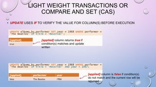 LIGHT WEIGHT TRANSACTIONS OR
COMPARE AND SET (CAS)
• UPDATE USES IF TO VERIFY THE VALUE FOR COLUMN(S) BEFORE EXECUTION
[applied] column returns true if
condition(s) matches and update
written
[applied] column is false if condition(s)
do not match and the current row will be
returned
 