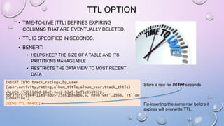 TTL OPTION
• TIME-TO-LIVE (TTL) DEFINES EXPIRING
COLUMNS THAT ARE EVENTUALLY DELETED.
• TTL IS SPECIFIED IN SECONDS.
• BENEFIT:
• HELPS KEEP THE SIZE OF A TABLE AND ITS
PARTITIONS MANAGEABLE
• RESTRICTS THE DATA VIEW TO MOST RECENT
DATA
Store a row for 86400 seconds
Re-inserting the same row before it
expires will overwrite TTL.
 