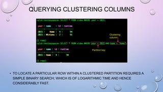 QUERYING CLUSTERING COLUMNS
• TO LOCATE A PARTICULAR ROW WITHIN A CLUSTERED PARTITION REQUIRES A
SIMPLE BINARY SEARCH; WHICH IS OF LOGARITHMIC TIME AND HENCE
CONSIDERABLY FAST.
Partition key
Clustering
column
 