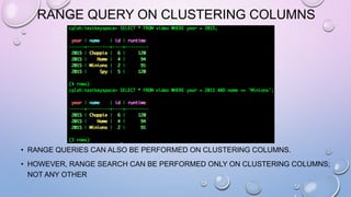 RANGE QUERY ON CLUSTERING COLUMNS
• RANGE QUERIES CAN ALSO BE PERFORMED ON CLUSTERING COLUMNS.
• HOWEVER, RANGE SEARCH CAN BE PERFORMED ONLY ON CLUSTERING COLUMNS;
NOT ANY OTHER
Partition key
Clustering
column
 