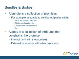 Bundles & Bodies
• A bundle is a collection of promises
• For example, a bundle to configure Apache might:
•
•
•
•

Install the apache2 package
Edit the configuration file
Copy the web server content
Etc.

• A body is a collection of attributes that
constrains the promise
• Internal (in-line in the promise)
• External (shareable with other promises)

 
