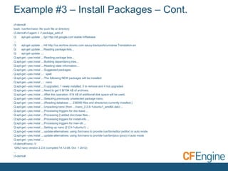Example #3 – Install Packages – Cont.
cf-demo#
bash: /usr/bin/nano: No such file or directory
cf-demo# cf-agent -I -f package_add.cf
Q:
apt-get update ...:Ign http://dl.google.com stable InRelease
...
Q:
apt-get update ...:Hit http://us.archive.ubuntu.com saucy-backports/universe Translation-en
Q:
apt-get update ...:Reading package lists...
Q:
apt-get update ...:
Q:apt-get --yes instal ...:Reading package lists...
Q:apt-get --yes instal ...:Building dependency tree...
Q:apt-get --yes instal ...:Reading state information...
Q:apt-get --yes instal ...:Suggested packages:
Q:apt-get --yes instal ...: spell
Q:apt-get --yes instal ...:The following NEW packages will be installed:
Q:apt-get --yes instal ...: nano
Q:apt-get --yes instal ...:0 upgraded, 1 newly installed, 0 to remove and 4 not upgraded.
Q:apt-get --yes instal ...:Need to get 0 B/194 kB of archives.
Q:apt-get --yes instal ...:After this operation, 614 kB of additional disk space will be used.
Q:apt-get --yes instal ...:Selecting previously unselected package nano.
Q:apt-get --yes instal ...:(Reading database ... 236090 files and directories currently installed.)
Q:apt-get --yes instal ...:Unpacking nano (from .../nano_2.2.6-1ubuntu1_amd64.deb) ...
Q:apt-get --yes instal ...:Processing triggers for doc-base ...
Q:apt-get --yes instal ...:Processing 2 added doc-base files...
Q:apt-get --yes instal ...:Processing triggers for install-info ...
Q:apt-get --yes instal ...:Processing triggers for man-db ...
Q:apt-get --yes instal ...:Setting up nano (2.2.6-1ubuntu1) ...
Q:apt-get --yes instal ...:update-alternatives: using /bin/nano to provide /usr/bin/editor (editor) in auto mode
Q:apt-get --yes instal ...:update-alternatives: using /bin/nano to provide /usr/bin/pico (pico) in auto mode
Q:apt-get --yes instal ...:
cf-demo# nano -V
GNU nano version 2.2.6 (compiled 14:12:08, Oct 1 2012)
...
cf-demo#

 