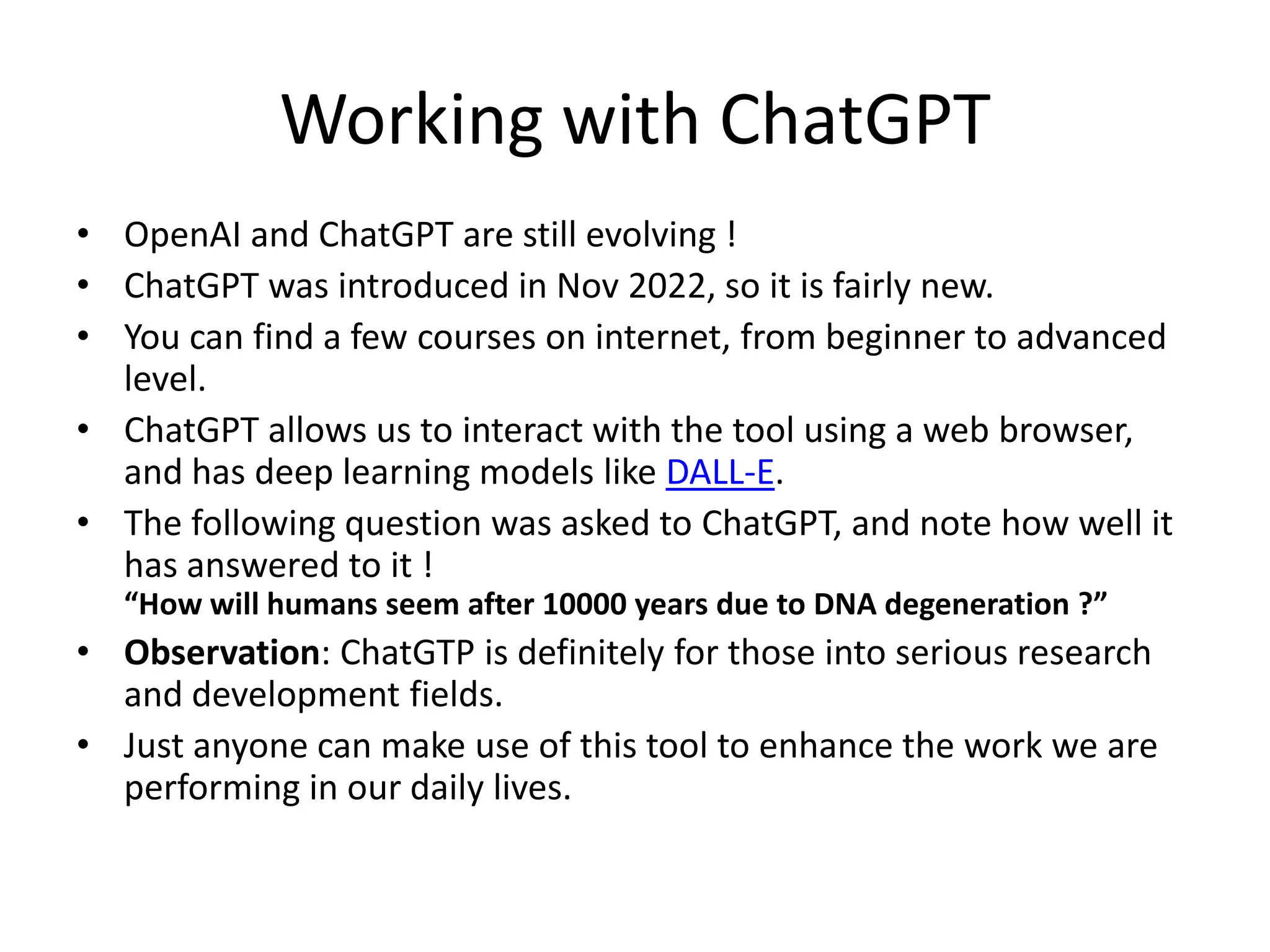 Working with ChatGPT
• OpenAI and ChatGPT are still evolving !
• ChatGPT was introduced in Nov 2022, so it is fairly new.
• You can find a few courses on internet, from beginner to advanced
level.
• ChatGPT allows us to interact with the tool using a web browser,
and has deep learning models like DALL-E.
• The following question was asked to ChatGPT, and note how well it
has answered to it !
“How will humans seem after 10000 years due to DNA degeneration ?”
• Observation: ChatGTP is definitely for those into serious research
and development fields.
• Just anyone can make use of this tool to enhance the work we are
performing in our daily lives.
 