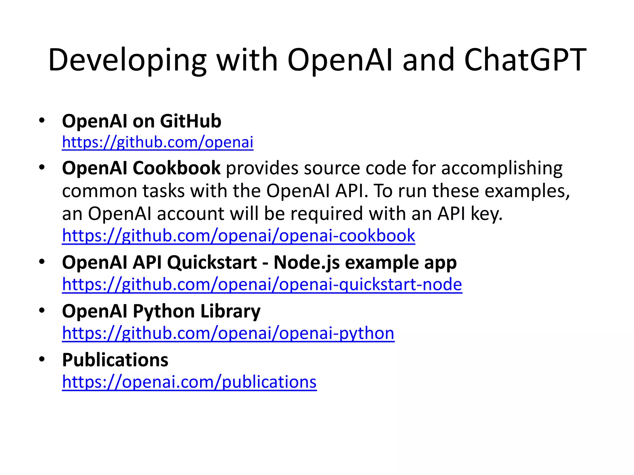 Developing with OpenAI and ChatGPT
• OpenAI on GitHub
https://github.com/openai
• OpenAI Cookbook provides source code for accomplishing
common tasks with the OpenAI API. To run these examples,
an OpenAI account will be required with an API key.
https://github.com/openai/openai-cookbook
• OpenAI API Quickstart - Node.js example app
https://github.com/openai/openai-quickstart-node
• OpenAI Python Library
https://github.com/openai/openai-python
• Publications
https://openai.com/publications
 
