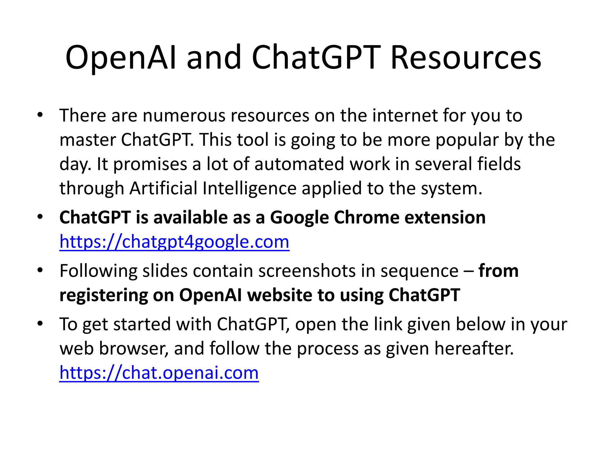 OpenAI and ChatGPT Resources
• There are numerous resources on the internet for you to
master ChatGPT. This tool is going to be more popular by the
day. It promises a lot of automated work in several fields
through Artificial Intelligence applied to the system.
• ChatGPT is available as a Google Chrome extension
https://chatgpt4google.com
• Following slides contain screenshots in sequence – from
registering on OpenAI website to using ChatGPT
• To get started with ChatGPT, open the link given below in your
web browser, and follow the process as given hereafter.
https://chat.openai.com
 