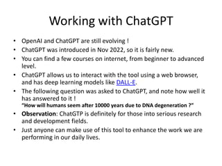 Working with ChatGPT
• OpenAI and ChatGPT are still evolving !
• ChatGPT was introduced in Nov 2022, so it is fairly new.
• You can find a few courses on internet, from beginner to advanced
level.
• ChatGPT allows us to interact with the tool using a web browser,
and has deep learning models like DALL-E.
• The following question was asked to ChatGPT, and note how well it
has answered to it !
“How will humans seem after 10000 years due to DNA degeneration ?”
• Observation: ChatGTP is definitely for those into serious research
and development fields.
• Just anyone can make use of this tool to enhance the work we are
performing in our daily lives.
 