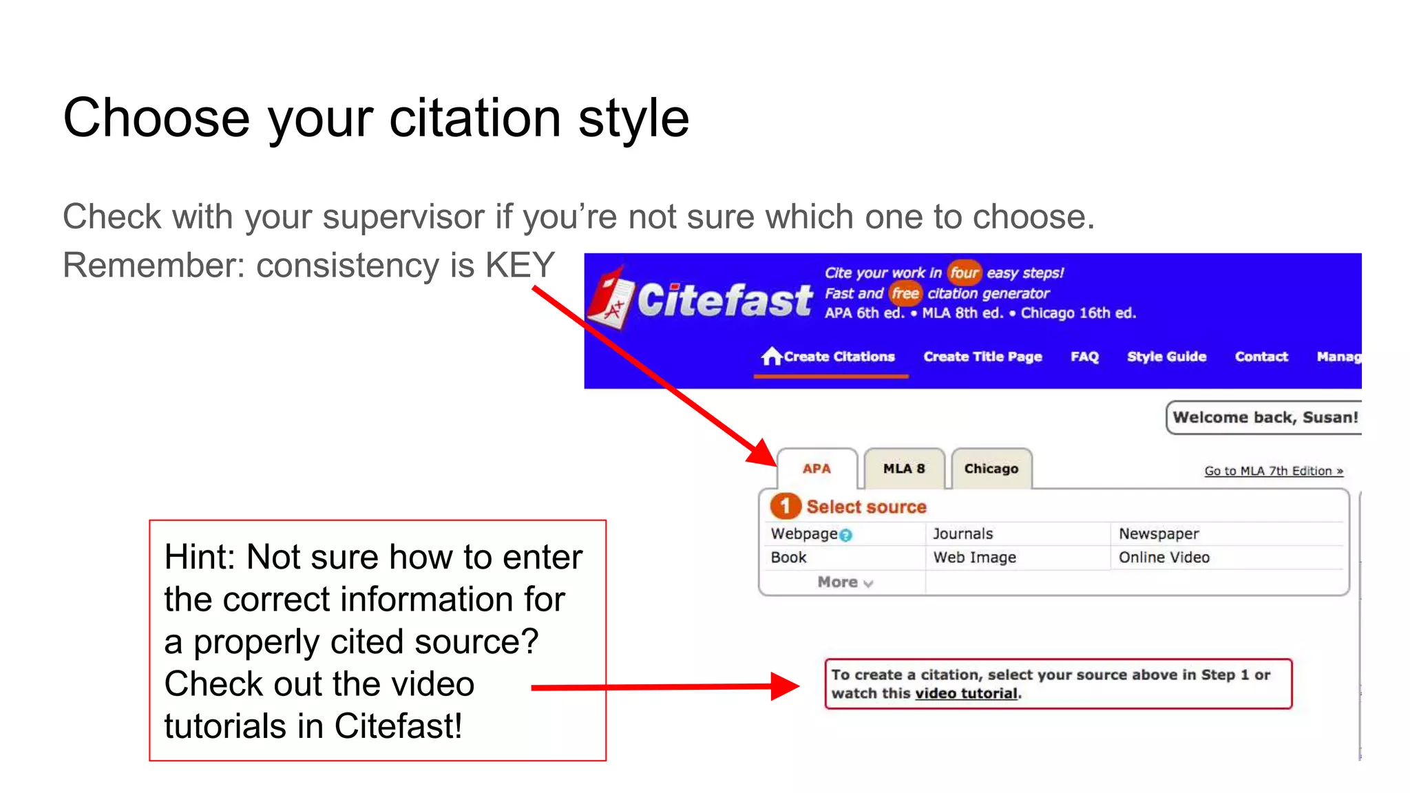 Choose your citation style
Check with your supervisor if you’re not sure which one to choose.
Remember: consistency is KEY
Hint: Not sure how to enter
the correct information for
a properly cited source?
Check out the video
tutorials in Citefast!
 