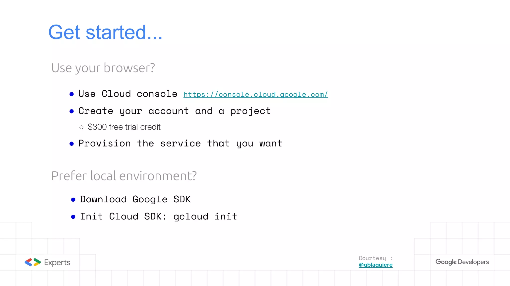 Get started...
● Use Cloud console https://console.cloud.google.com/
● Create your account and a project
○ $300 free trial credit
● Provision the service that you want
Use your browser?
Prefer local environment?
● Download Google SDK
● Init Cloud SDK: gcloud init
Courtesy :
@gblaquiere
 