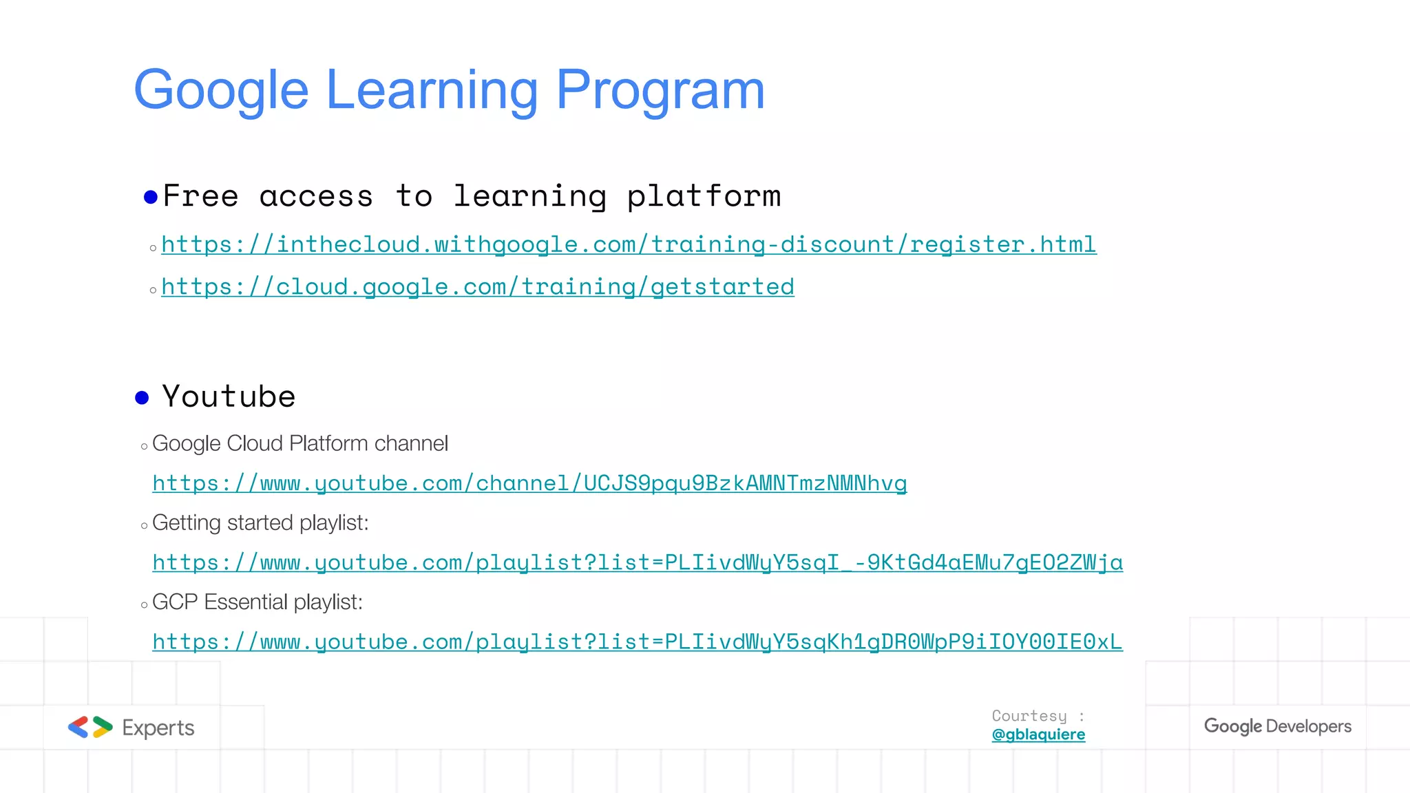 Google Learning Program
●Free access to learning platform
○ https://inthecloud.withgoogle.com/training-discount/register.html
○ https://cloud.google.com/training/getstarted
● Youtube
○ Google Cloud Platform channel
https://www.youtube.com/channel/UCJS9pqu9BzkAMNTmzNMNhvg
○ Getting started playlist:
https://www.youtube.com/playlist?list=PLIivdWyY5sqI_-9KtGd4aEMu7gEO2ZWja
○ GCP Essential playlist:
https://www.youtube.com/playlist?list=PLIivdWyY5sqKh1gDR0WpP9iIOY00IE0xL
Courtesy :
@gblaquiere
 