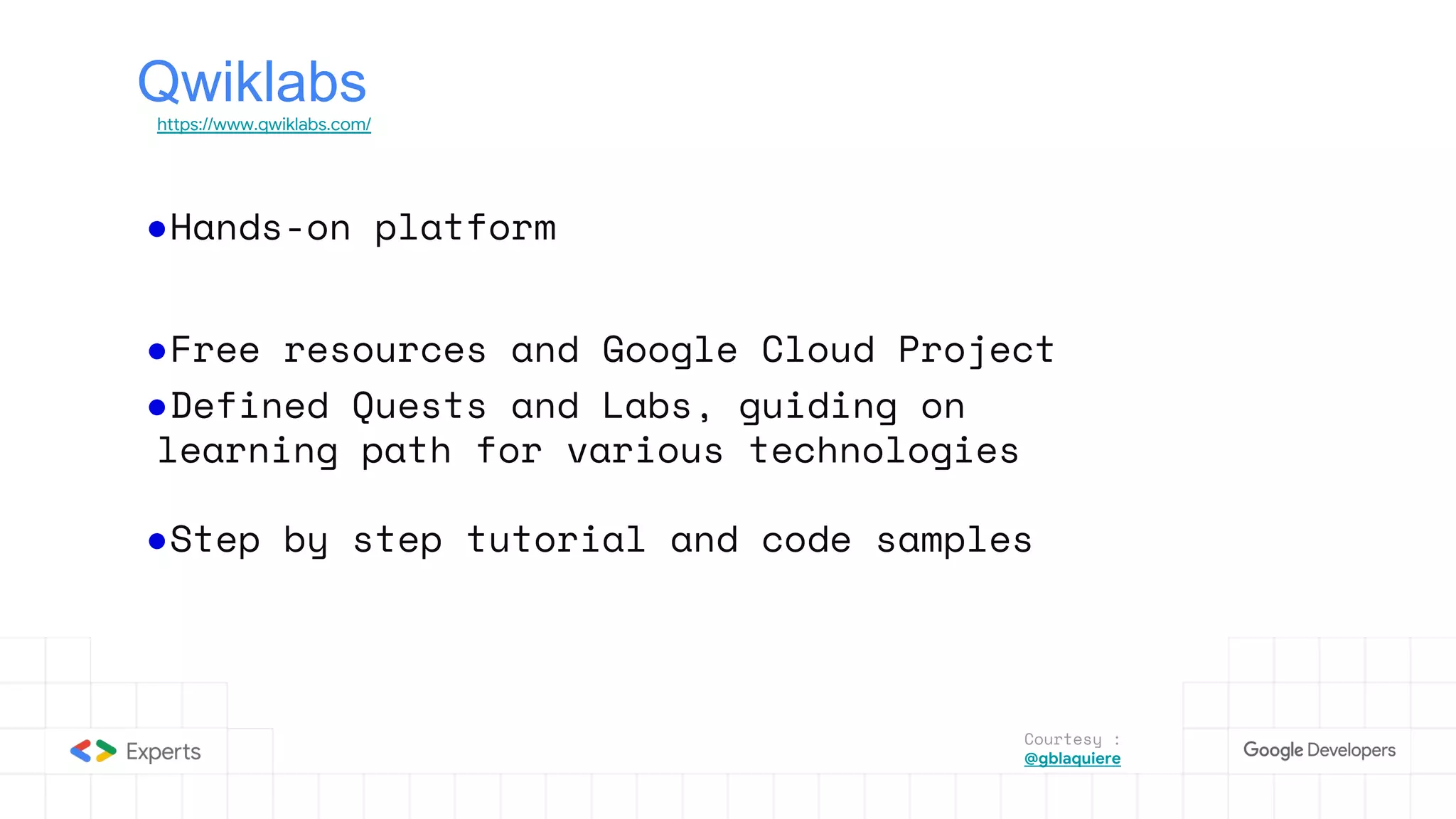 Qwiklabs
https://www.qwiklabs.com/
●Hands-on platform
●Free resources and Google Cloud Project
●Defined Quests and Labs, guiding on
learning path for various technologies
●Step by step tutorial and code samples
Courtesy :
@gblaquiere
 