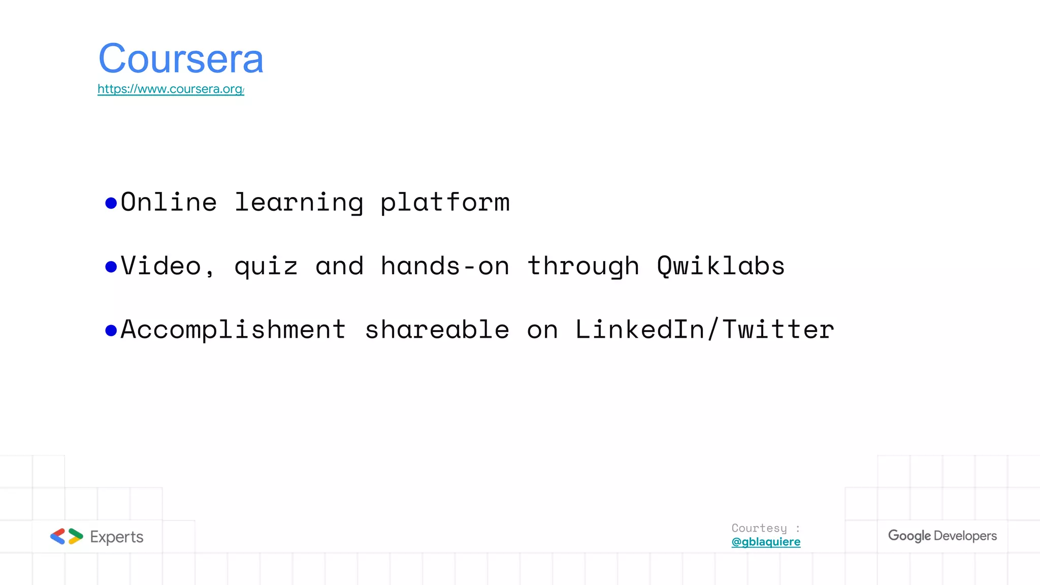 Coursera
https://www.coursera.org/
●Online learning platform
●Video, quiz and hands-on through Qwiklabs
●Accomplishment shareable on LinkedIn/Twitter
Courtesy :
@gblaquiere
 