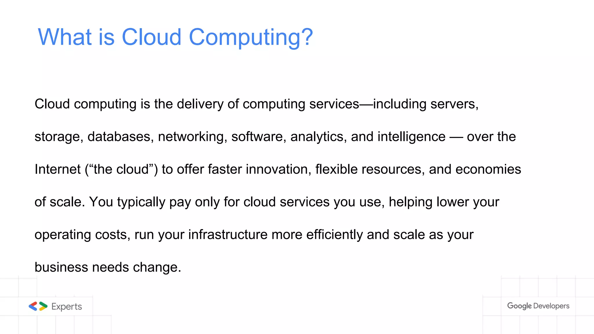 What is Cloud Computing?
Cloud computing is the delivery of computing services—including servers,
storage, databases, networking, software, analytics, and intelligence — over the
Internet (“the cloud”) to offer faster innovation, flexible resources, and economies
of scale. You typically pay only for cloud services you use, helping lower your
operating costs, run your infrastructure more efficiently and scale as your
business needs change.
 