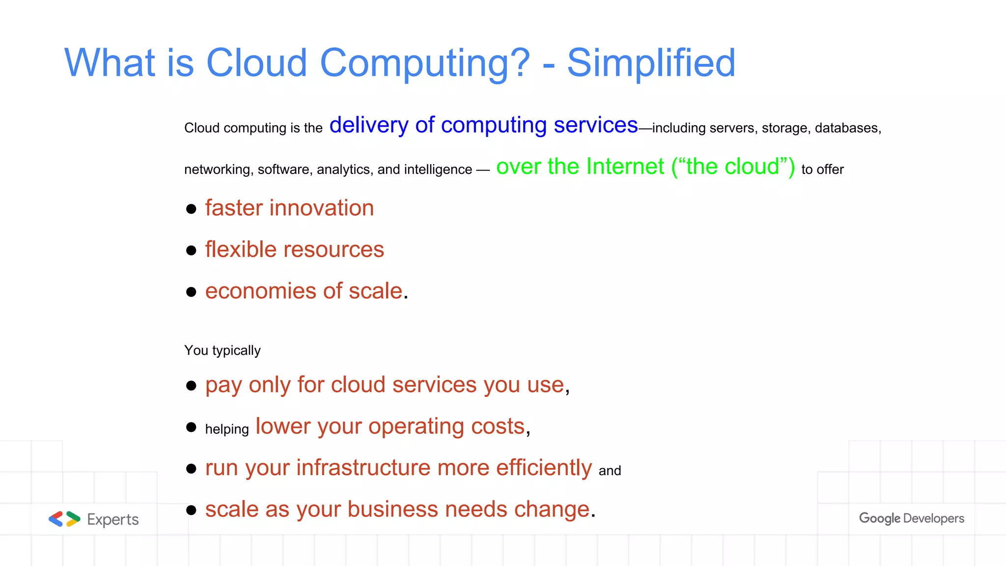 What is Cloud Computing? - Simplified
Cloud computing is the delivery of computing services—including servers, storage, databases,
networking, software, analytics, and intelligence — over the Internet (“the cloud”) to offer
● faster innovation
● flexible resources
● economies of scale.
You typically
● pay only for cloud services you use,
● helping lower your operating costs,
● run your infrastructure more efficiently and
● scale as your business needs change.
 