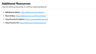 Additional Resources
Use the following resources to continue exploring Bluemix
• IBM Bluemix GitHub: https://github.com/ibm-bluemix
• Bluemix Blog: https://developer.ibm.com/bluemix/blog/
• Cloud Foundry Foundation: https://www.cloudfoundry.org/
• Cloud Foundry CLI: https://github.com/cloudfoundry/cli
 