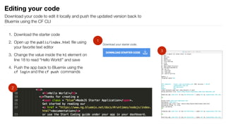 1. Download the starter code
2. Open up the public/index.html ﬁle using
your favorite text editor
3. Change the value inside the h1 element on
line 18 to read “Hello World!” and save
4. Push the app back to Bluemix using the
cf login and the cf push commands
Editing your code
Download your code to edit it locally and push the updated version back to
Bluemix using the CF CLI
1
2
3
 