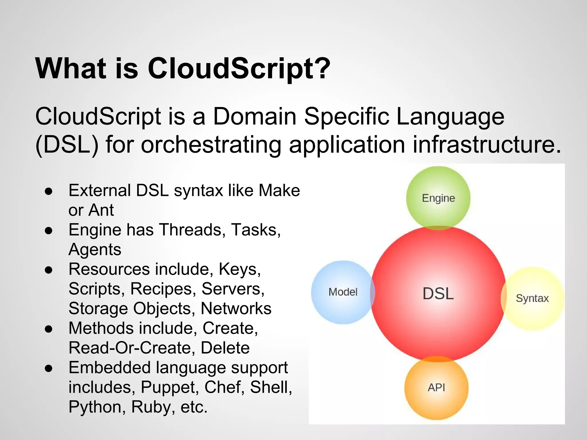 What is CloudScript?
CloudScript is a Domain Specific Language
(DSL) for orchestrating application infrastructure.
● External DSL syntax like Make
  or Ant
● Engine has Threads, Tasks,
  Agents
● Resources include, Keys,
  Scripts, Recipes, Servers,
  Storage Objects, Networks
● Methods include, Create,
  Read-Or-Create, Delete
● Embedded language support
  includes, Puppet, Chef, Shell,
  Python, Ruby, etc.
 