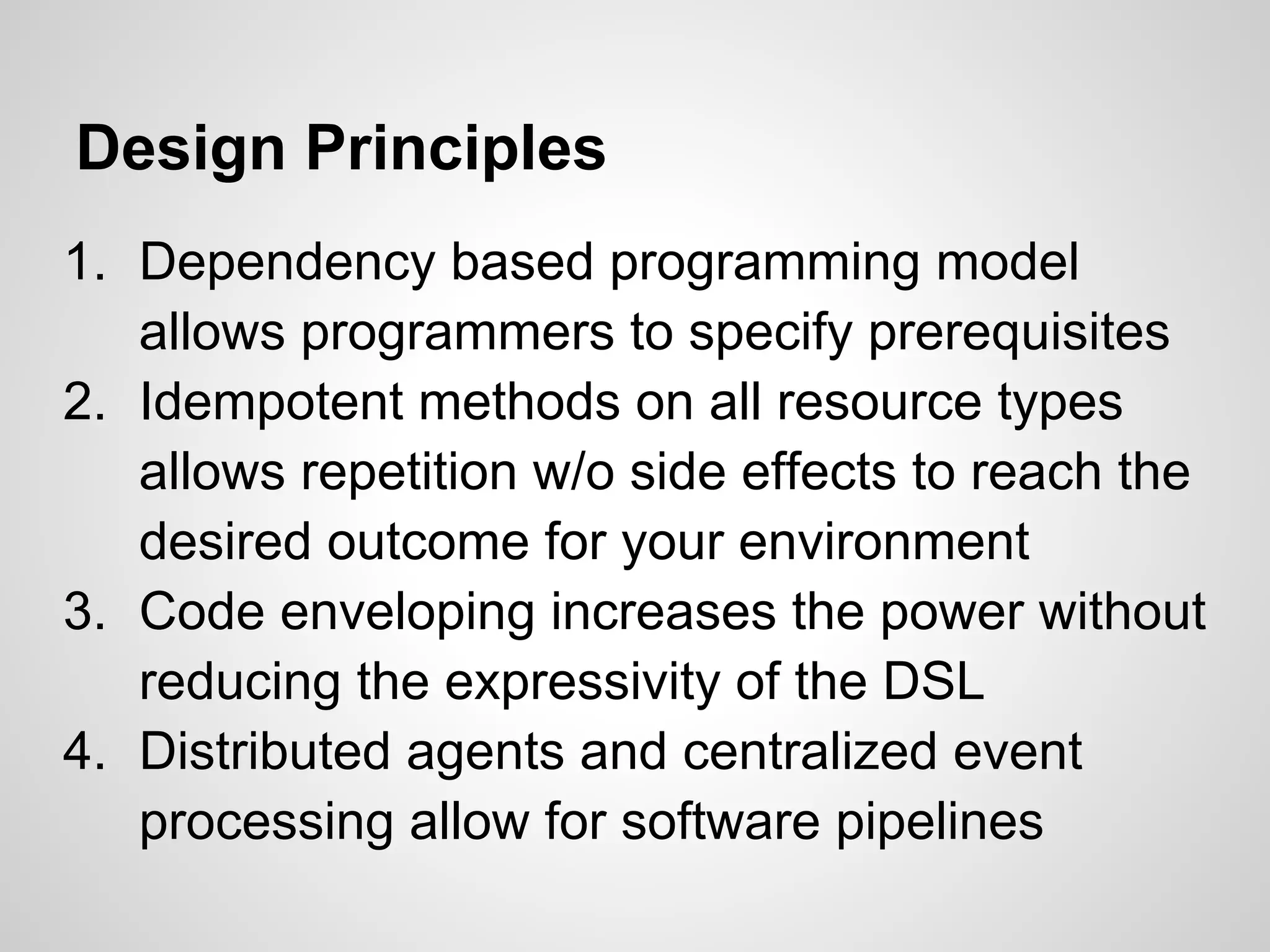 Design Principles
1. Dependency based programming model
   allows programmers to specify prerequisites
2. Idempotent methods on all resource types
   allows repetition w/o side effects to reach the
   desired outcome for your environment
3. Code enveloping increases the power without
   reducing the expressivity of the DSL
4. Distributed agents and centralized event
   processing allow for software pipelines
 