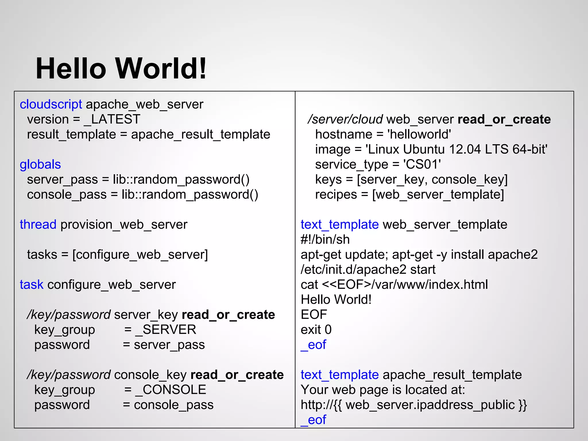 Hello World!
cloudscript apache_web_server
 version = _LATEST                           /server/cloud web_server read_or_create
 result_template = apache_result_template      hostname = 'helloworld'
                                               image = 'Linux Ubuntu 12.04 LTS 64-bit'
globals                                        service_type = 'CS01'
 server_pass = lib::random_password()          keys = [server_key, console_key]
 console_pass = lib::random_password()         recipes = [web_server_template]

thread provision_web_server                 text_template web_server_template
                                            #!/bin/sh
 tasks = [configure_web_server]             apt-get update; apt-get -y install apache2
                                            /etc/init.d/apache2 start
task configure_web_server                   cat <<EOF>/var/www/index.html
                                            Hello World!
 /key/password server_key read_or_create    EOF
   key_group    = _SERVER                   exit 0
   password     = server_pass               _eof

 /key/password console_key read_or_create   text_template apache_result_template
   key_group    = _CONSOLE                  Your web page is located at:
   password     = console_pass              http://{{ web_server.ipaddress_public }}
                                            _eof
 