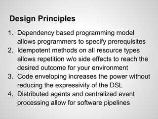 Design Principles
1. Dependency based programming model
   allows programmers to specify prerequisites
2. Idempotent methods on all resource types
   allows repetition w/o side effects to reach the
   desired outcome for your environment
3. Code enveloping increases the power without
   reducing the expressivity of the DSL
4. Distributed agents and centralized event
   processing allow for software pipelines
 