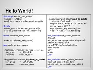 Hello World!
cloudscript apache_web_server
 version = _LATEST                           /server/cloud web_server read_or_create
 result_template = apache_result_template      hostname = 'helloworld'
                                               image = 'Linux Ubuntu 12.04 LTS 64-bit'
globals                                        service_type = 'CS01'
 server_pass = lib::random_password()          keys = [server_key, console_key]
 console_pass = lib::random_password()         recipes = [web_server_template]

thread provision_web_server                 text_template web_server_template
                                            #!/bin/sh
 tasks = [configure_web_server]             apt-get update; apt-get -y install apache2
                                            /etc/init.d/apache2 start
task configure_web_server                   cat <<EOF>/var/www/index.html
                                            Hello World!
 /key/password server_key read_or_create    EOF
   key_group    = _SERVER                   exit 0
   password     = server_pass               _eof

 /key/password console_key read_or_create   text_template apache_result_template
   key_group    = _CONSOLE                  Your web page is located at:
   password     = console_pass              http://{{ web_server.ipaddress_public }}
                                            _eof
 