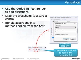 Validation
• Use the Coded UI Test Builder
to add assertions
• Drag the crosshairs to a target
control
• Bundle assertions into
methods called from the test
Select a
property
Click to add
assertion
Generate a method
to record the
assertion(s)
 