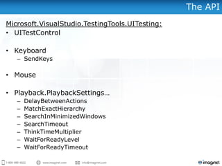 The API
Microsoft.VisualStudio.TestingTools.UITesting:
• UITestControl
• Keyboard
– SendKeys
• Mouse
• Playback.PlaybackSettings…
– DelayBetweenActions
– MatchExactHierarchy
– SearchInMinimizedWindows
– SearchTimeout
– ThinkTimeMultiplier
– WaitForReadyLevel
– WaitForReadyTimeout
 