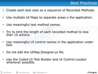 Best Practices
• Create each test case as a sequence of Recorded Methods.
• Use multiple UI Maps to separate areas o the application.
• Use meaningful test method names.
• Try to limit the length of each recorded method to less
than 10 actions.
• Use meaningful UI control names in the application under
test.
• Do not edit the UIMap.Designer.cs file.
• Use the Coded UI Test Builder and UI Control Locator
whenever possible.
 