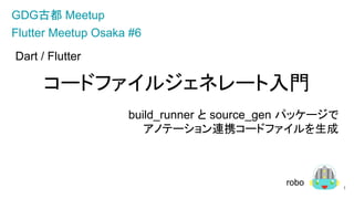 Dart / Flutter
コードファイルジェネレート入門
build_runner と source_gen パッケージで
アノテーション連携コードファイルを生成
1
GDG古都 Meetup
robo
Flutter Meetup Osaka #6
 
