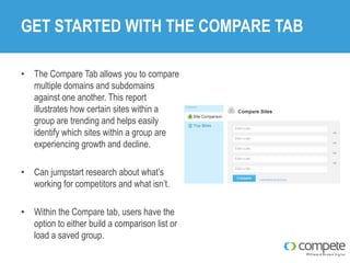 GET STARTED WITH THE COMPARE TAB
• The Compare Tab allows you to compare
multiple domains and subdomains
against one another. This report
illustrates how certain sites within a
group are trending and helps easily
identify which sites within a group are
experiencing growth and decline.
• Can jumpstart research about what’s
working for competitors and what isn’t.
• Within the Compare tab, users have the
option to either build a comparison list or
load a saved group.

 