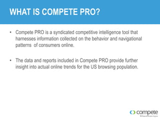 WHAT IS COMPETE PRO?
• Compete PRO is a syndicated competitive intelligence tool that
harnesses information collected on the behavior and navigational
patterns of consumers online.
• The data and reports included in Compete PRO provide further
insight into actual online trends for the US browsing population.

 