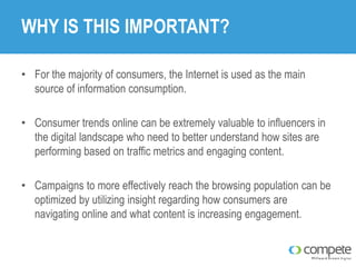 WHY IS THIS IMPORTANT?
• For the majority of consumers, the Internet is used as the main
source of information consumption.
• Consumer trends online can be extremely valuable to influencers in
the digital landscape who need to better understand how sites are
performing based on traffic metrics and engaging content.
• Campaigns to more effectively reach the browsing population can be
optimized by utilizing insight regarding how consumers are
navigating online and what content is increasing engagement.

 