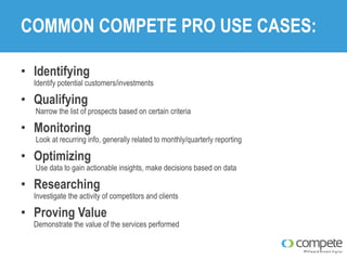 COMMON COMPETE PRO USE CASES:
• Identifying

Identify potential customers/investments

• Qualifying

Narrow the list of prospects based on certain criteria

• Monitoring

Look at recurring info, generally related to monthly/quarterly reporting

• Optimizing

Use data to gain actionable insights, make decisions based on data

• Researching

Investigate the activity of competitors and clients

• Proving Value

Demonstrate the value of the services performed

 