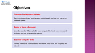 Objectives
Computer Hardware and Software
Gain an understanding of what hardware and software is and how they interact in a
computer system.
Basics of Using a Computer
Learn the essential skills required to use a computer, like how to use a mouse and
keyboard, and how to navigate the desktop.
Essential Computer Skills
Develop useful skills such as creating documents, using email, and navigating the
internet.
 