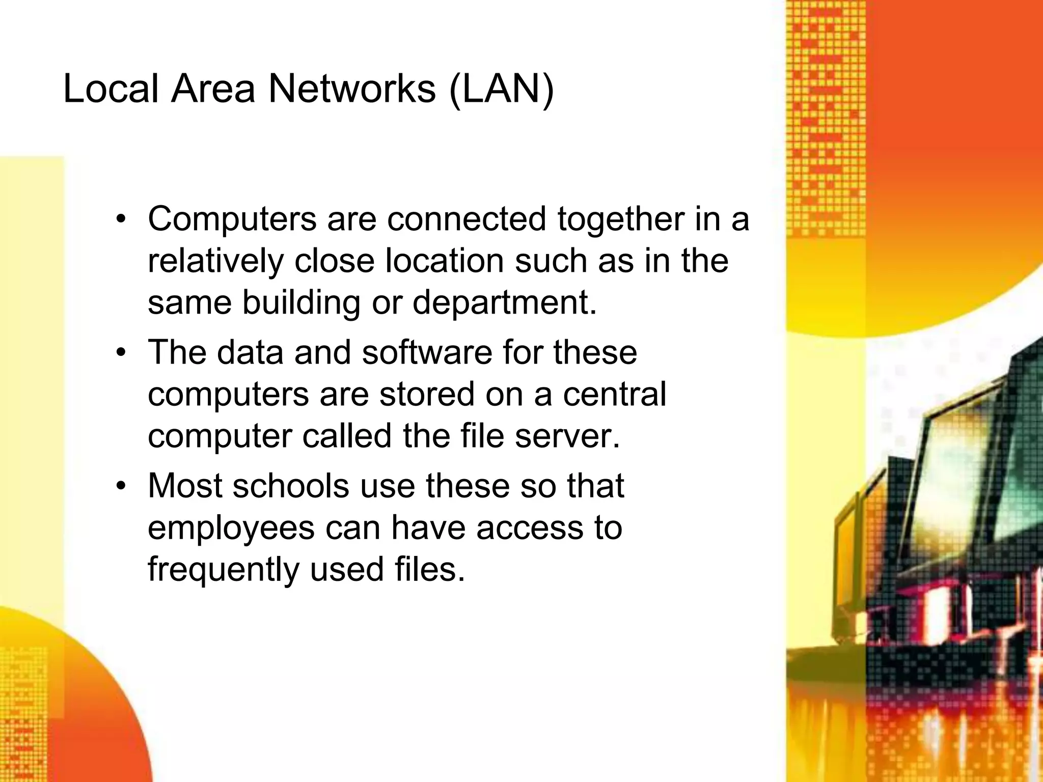 Local Area Networks (LAN)
• Computers are connected together in a
relatively close location such as in the
same building or department.
• The data and software for these
computers are stored on a central
computer called the file server.
• Most schools use these so that
employees can have access to
frequently used files.
 